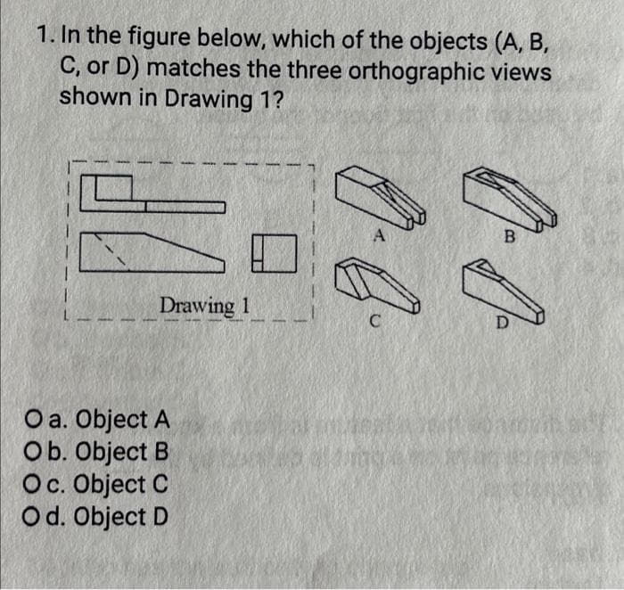 1. In the figure below, which of the objects (A, B,
C, or D) matches the three orthographic views
shown in Drawing 1?
Drawing 1
O a. Object A
Ob. Object B
Oc. Object C
Od. Object D
O. Q
0-0-