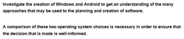 Investigate the creation of Windows and Android to get an understanding of the many
approaches that may be used to the planning and creation of software.
A comparison of these two operating system choices is necessary in order to ensure that
the decision that is made is well-informed.