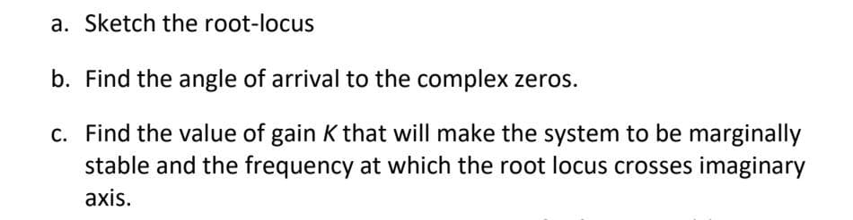 a. Sketch the root-locus
b. Find the angle of arrival to the complex zeros.
c. Find the value of gain K that will make the system to be marginally
stable and the frequency at which the root locus crosses imaginary
axis.
