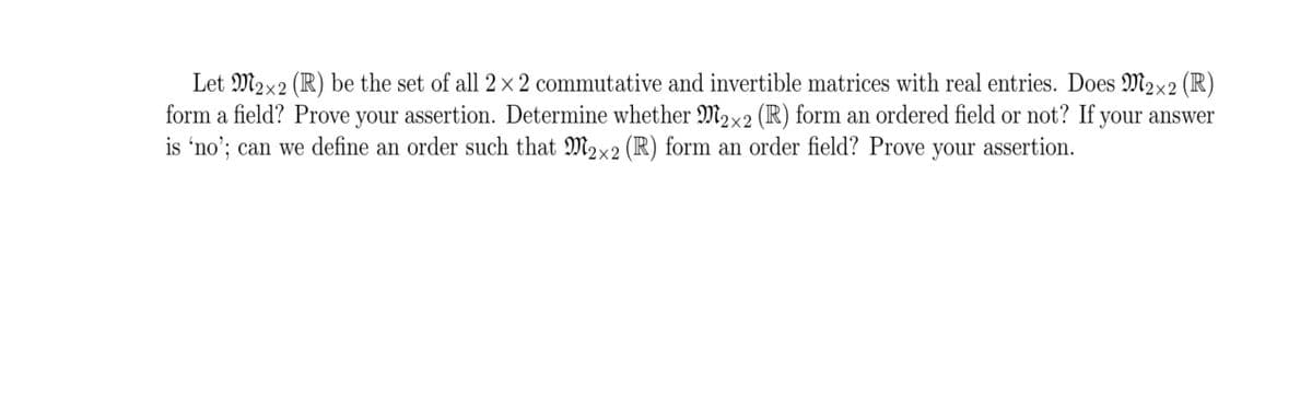 Let M2x2 (R) be the set of all 2 × 2 commutative and invertible matrices with real entries. Does M2x2 (R)
form a field? Prove your assertion. Determine whether M2x2 (R) form an ordered field or not? If your answer
is 'no'; can we define an order such that M2x2 (R) form an order field? Prove your assertion.
