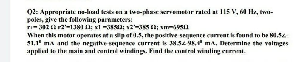 Q2: Appropriate no-load tests on a two-phase servomotor rated at 115 V, 60 Hz, two-
poles, give the following parameters:
ri= 302 2 r2=1380 2; x1 =3852; x2'=385 2; xm-6952
When this motor operates at a slip of 0.5, the positive-sequence current is found to be 80.54-
51.1° mA and the negative-sequence current is 38.54-98.4º mA. Determine the voltages
applied to the main and control windings. Find the control winding current.
