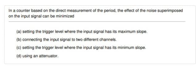 In a counter based on the direct measurement of the period, the effect of the noise superimposed
on the input signal can be minimized
(a) setting the trigger level where the input signal has its maximum slope.
(b) connecting the input signal to two different channels.
(c) setting the trigger level where the input signal has its minimum slope.
(d) using an attenuator.
