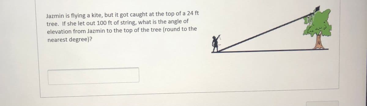 Jazmin is flying a kite, but it got caught at the top of a 24 ft
tree. If she let out 100 ft of string, what is the angle of
elevation from Jazmin to the top of the tree (round to the
nearest degree)?
