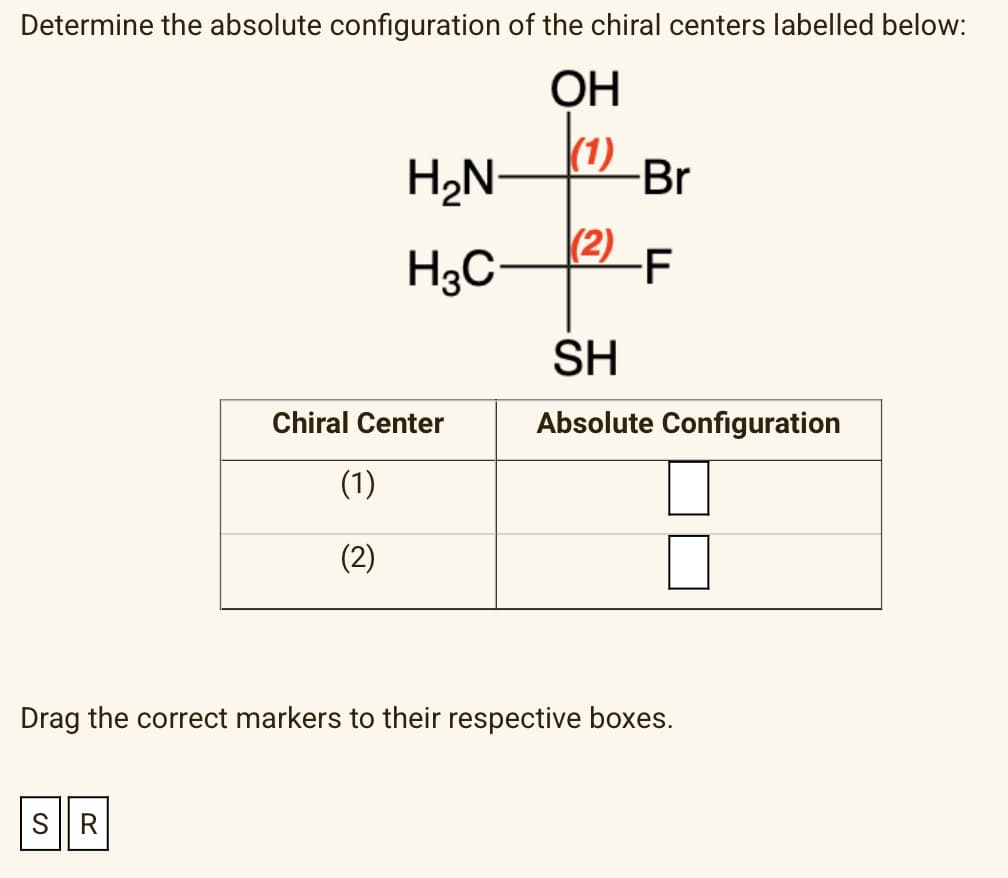 Determine the absolute configuration of the chiral centers labelled below:
OH
(1)
SR
H₂N
H3C
Chiral Center
(1)
(2)
(2)
-Br
-F
SH
Absolute Configuration
Drag the correct markers to their respective boxes.