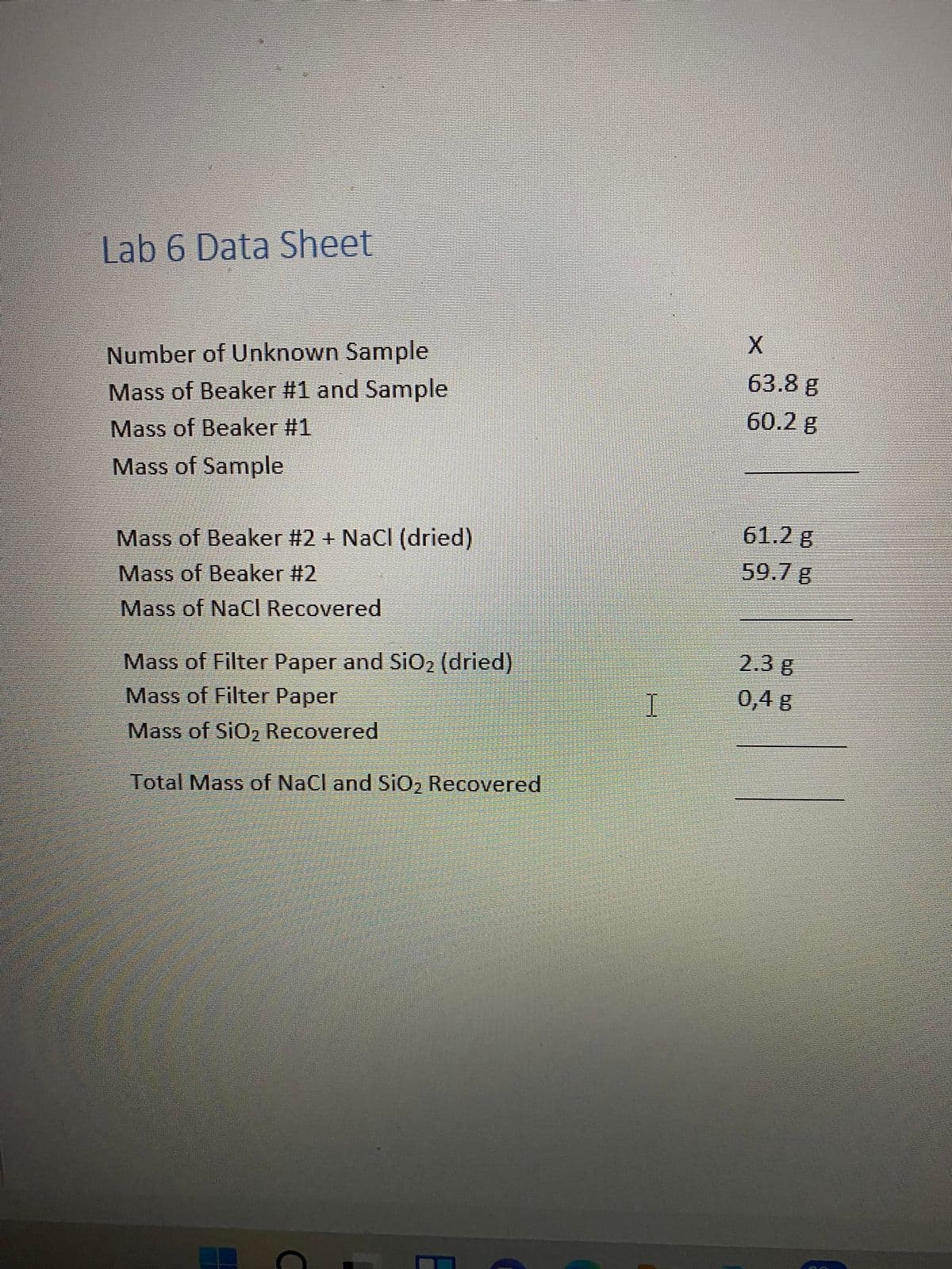 Lab 6 Data Sheet
Number of Unknown Sample
Mass of Beaker #1 and Sample
63.8 g
Mass of Beaker #1
60.2 g
Mass of Sample
Mass of Beaker #2 + NaCl (dried)
61.2 g
Mass of Beaker #2
59.7 g
Mass of NaCI Recovered
Mass of Filter Paper and SiO2 (dried)
Mass of Filter Paper
2.3 g
0,4 g
Mass of SiO2 Recovered
Total Mass of NaCl and SiO2 Recovered
