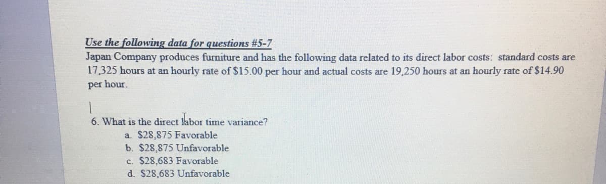 Use the following data for questions #5-7
Japan Company produces furniture and has the following data related to its direct labor costs: standard costs are
17,325 hours at an hourly rate of $15.00 per hour and actual costs are 19,250 hours at an hourly rate of $14.90
per hour.
6. What is the direct labor time variance?
a. $28,875 Favorable
b. $28,875 Unfavorable
c. $28,683 Favorable
d. $28,683 Unfavorable
