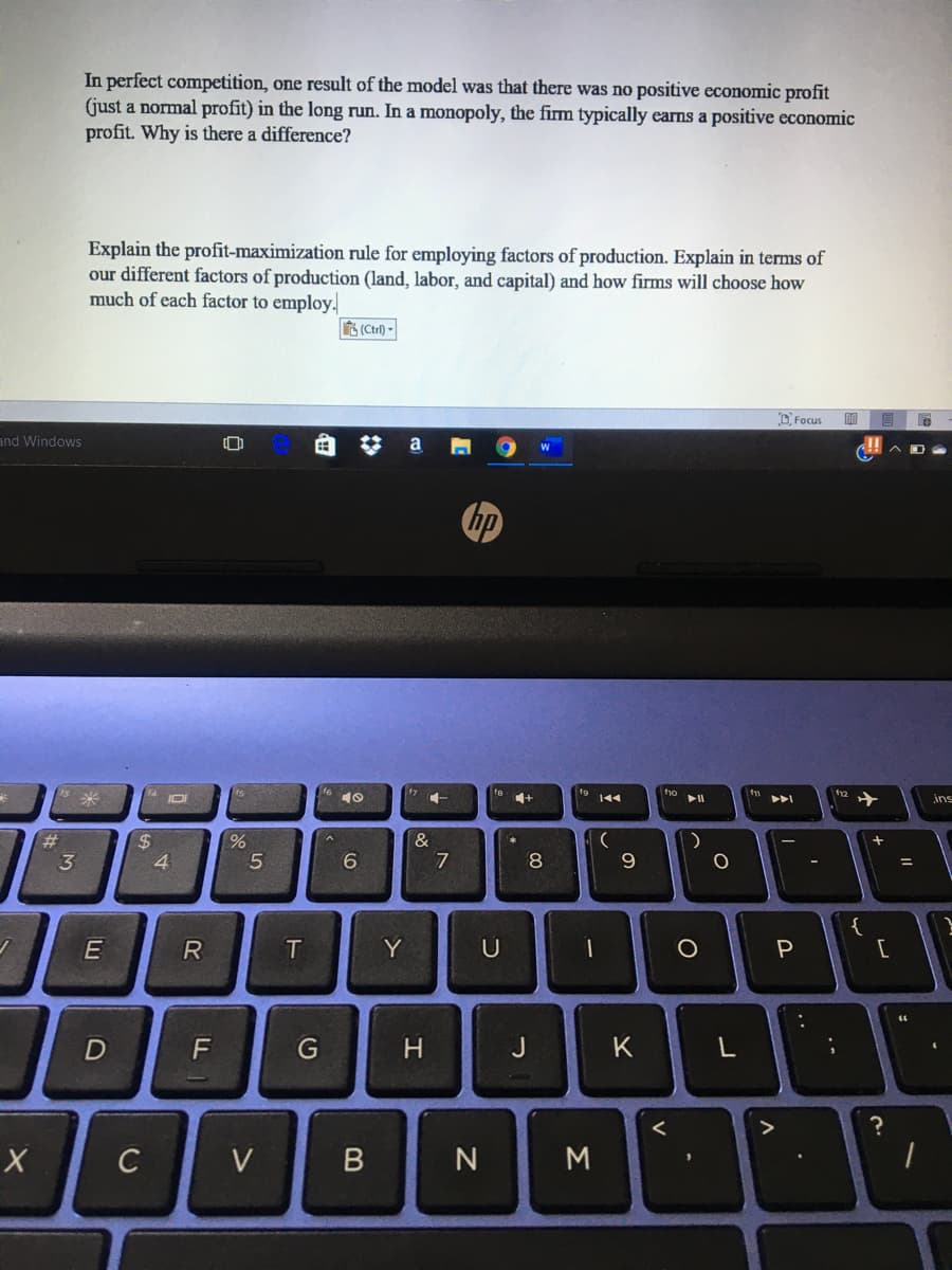 In perfect competition, one result of the model was that there was no positive economic profit
(just a normal profit) in the long run. In a monopoly, the firm typically earns a positive economic
profit. Why is there a difference?
Explain the profit-maximization rule for employing factors of production. Explain in terms of
our different factors of production (land, labor, and capital) and how firms will choose how
much of each factor to employ.
(Ctrl) -
O Focus
明
and Windows
a
IOI
9 144
トト
12 +
ins
&
%$4
4
8
{
Y
D
G
J
K
C
V
N
..
Σ
エ
ト
