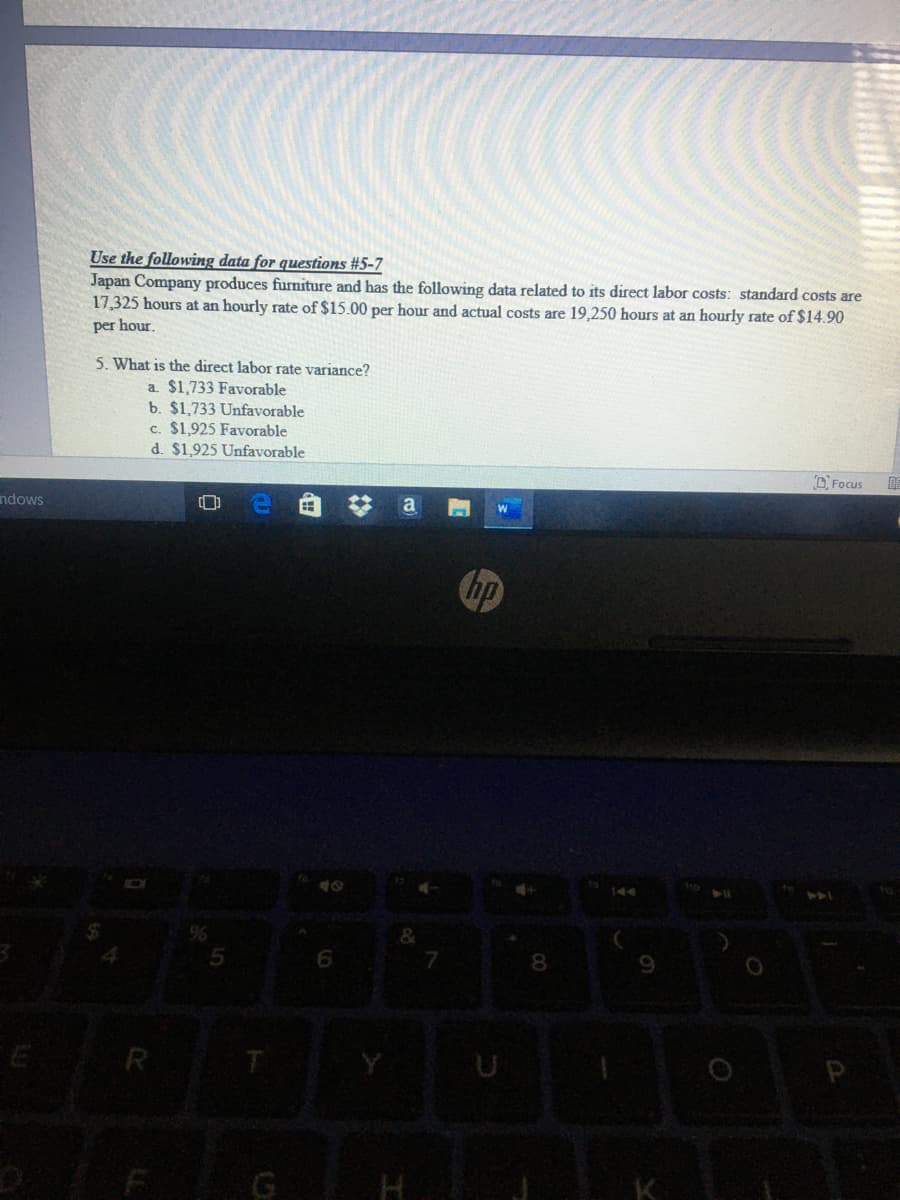 Use the following data for questions #5-7
Japan Company produces furniture and has the following data related to its direct labor costs: standard costs are
17,325 hours at an hourly rate of $15.00 per hour and actual costs are 19,250 hours at an hourly rate of $14.90
per hour.
5. What is the direct labor rate variance?
a. $1,733 Favorable
b. $1,733 Unfavorable
c. $1,925 Favorable
d. $1,925 Unfavorable
O Focus
ndows
a
8.
E R
G
