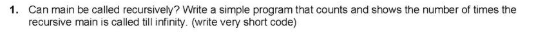 1. Can main be called recursively? Write a simple program that counts and shows the number of times the
recursive main is called till infinity. (write very short code)
