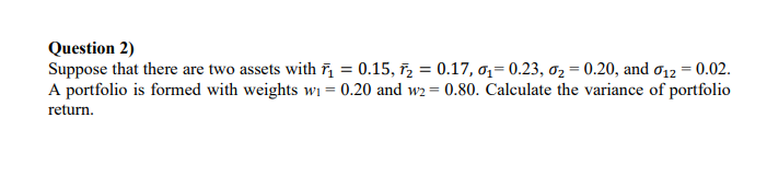 Question 2)
Suppose that there are two assets with ĩ, = 0.15, ř, = 0.17, 0,= 0.23, ơ2 = 0.20, and ơ12 = 0.02.
A portfolio is formed with weights wi = 0.20 and w2 = 0.80. Calculate the variance of portfolio
return.
