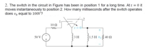 2. The switch in the circuit in Figure has been in position 1 for a long time. At t = 0 it
moves instantaneously to position 2. How many milliseconds after the switch operates
does v, equal to 10ov?
100
50 V
3 H
1.5H 40 n
