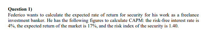 Question 1)
Federico wants to calculate the expected rate of return for security for his work as a freelance
investment banker. He has the following figures to calculate CAPM: the risk-free interest rate is
4%, the expected return of the market is 17%, and the risk index of the security is 1.40.
