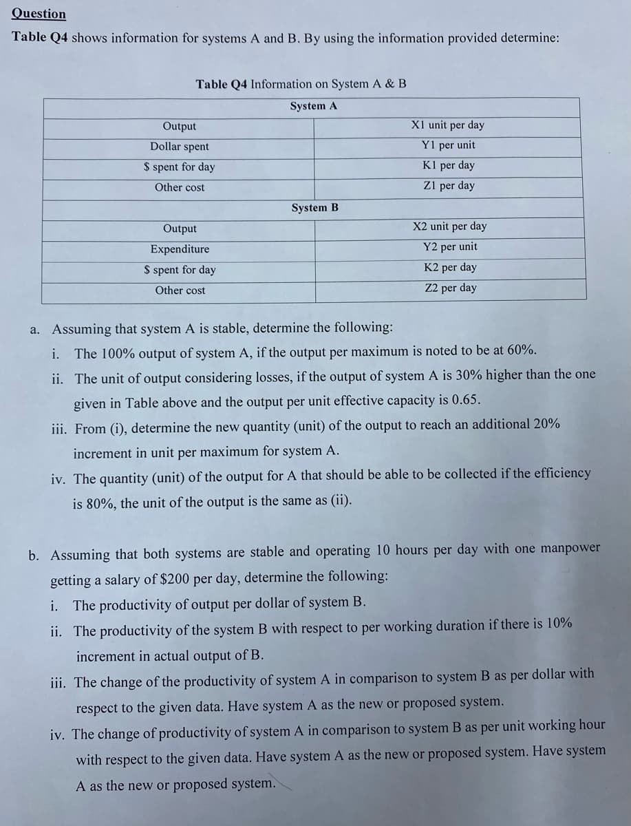 Question
Table Q4 shows information for systems A and B. By using the information provided determine:
Table Q4 Information on System A & B
System A
Output
X1 unit per day
Dollar spent
Y1 per unit
$ spent for day
Kl per day
Other cost
Z1 per day
System B
Output
X2 unit per day
Expenditure
Y2 per unit
$ spent for day
K2 per day
Other cost
Z2 per day
a. Assuming that system A is stable, determine the following:
i. The 100% output of system A, if the output per maximum is noted to be at 60%.
ii. The unit of output considering losses, if the output of system A is 30% higher than the one
given in Table above and the output per unit effective capacity is 0.65.
iii. From (i), determine the new quantity (unit) of the output to reach an additional 20%
increment in unit per maximum for system A.
iv. The quantity (unit) of the output for A that should be able to be collected if the efficiency
is 80%, the unit of the output is the same as (ii).
b. Assuming that both systems are stable and operating 10 hours per day with one manpower
getting a salary of $200 per day, determine the following:
i. The productivity of output per dollar of system B.
ii. The productivity of the system B with respect to per working duration if there is 10%
increment in actual output of B.
iii. The change of the productivity of system A in comparison to system B as per dollar with
respect to the given data. Have system A as the new or proposed system.
iv. The change of productivity of system A in comparison to system B as per unit working hour
with respect to the given data. Have system A as the new or proposed system. Have system
A as the new or proposed system.
