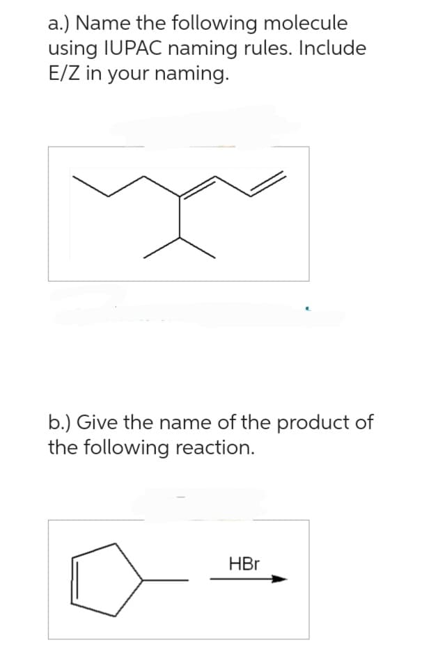 a.) Name the following molecule
using IUPAC naming rules. Include
E/Z in your naming.
b.) Give the name of the product of
the following reaction.
HBr