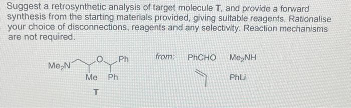 Suggest a retrosynthetic analysis of target molecule T, and provide a forward
synthesis from the starting materials provided, giving suitable reagents. Rationalise
your choice of disconnections, reagents and any selectivity. Reaction mechanisms
are not required.
Me₂N7
O. Ph
Me Ph
T
from: PhCHO
Me,NH
PhLi