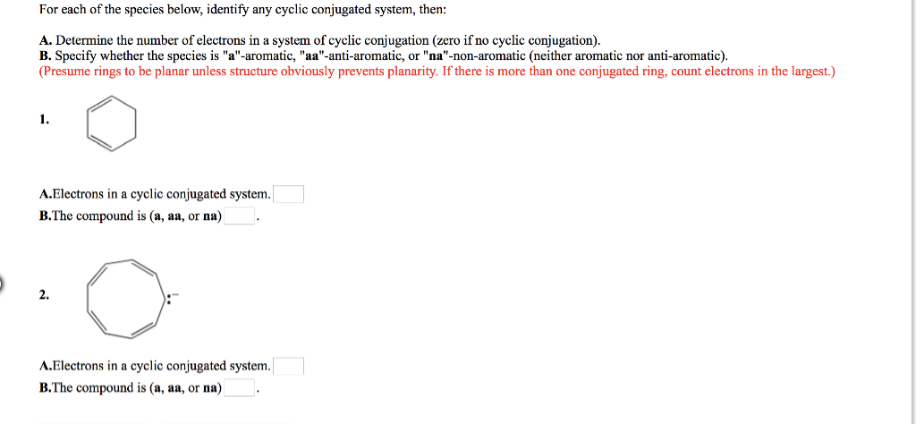 For each of the species below, identify any cyclic conjugated system, then:
A. Determine the number of electrons in a system of cyclic conjugation (zero if no cyclic conjugation).
B. Specify whether the species is "a"-aromatic, "aa"-anti-aromatic, "na"-non-aromatic (neither aromatic nor anti-aromatic).
(Presume rings to be planar unless structure obviously prevents planarity. If there is more than one conjugated ring, count electrons in the largest.)
1.
A.Electrons in a cyclic conjugated system.
B.The compound is (a, aa, or na)
2.
A.Electrons in a cyclic conjugated system.
B.The compound is (a, aa, or na)