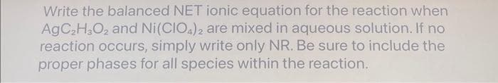 Write the balanced NET ionic equation for the reaction when
AgC₂H3O₂ and Ni(CIO4)2 are mixed in aqueous solution. If no
reaction occurs, simply write only NR. Be sure to include the
proper phases for all species within the reaction.