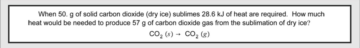 When 50. g of solid carbon dioxide (dry ice) sublimes 28.6 kJ of heat are required. How much
heat would be needed to produce 57 g of carbon dioxide gas from the sublimation of dry ice?
CO₂ (s)→ CO₂ (8)