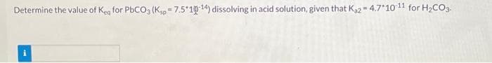 Determine the value of Keq for PbCO3 (Ksp 7.5*10-14) dissolving in acid solution, given that K₂2=4.7*10 11 for H₂CO3-