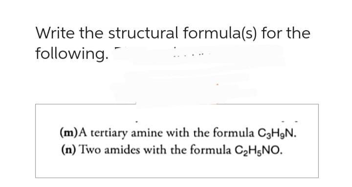 Write the structural formula(s) for the
following.
(m) A tertiary amine with the formula C3H₂N.
(n) Two amides with the formula C₂H5NO.