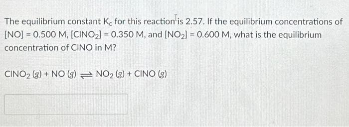 The equilibrium constant Ke for this reaction is 2.57. If the equilibrium concentrations of
[NO] = 0.500 M, [CINO₂] = 0.350 M, and [NO₂] = 0.600 M, what is the equilibrium
concentration of CINO in M?
CINO2 (g) + NO (g) NO₂ (g) + CINO (g)