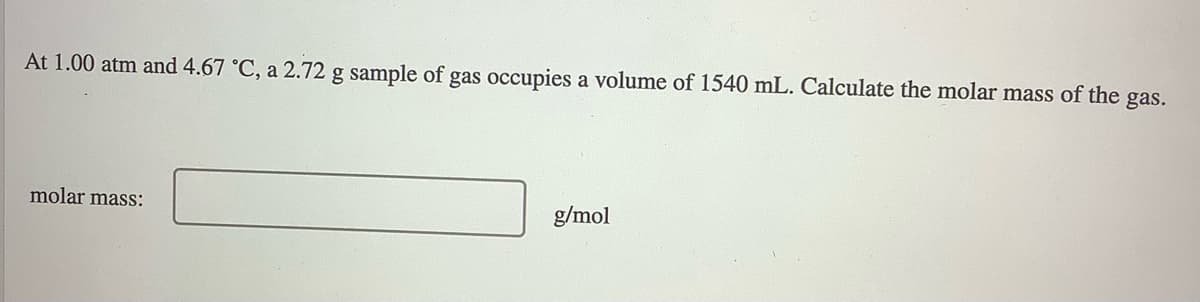 At 1.00 atm and 4.67 °C, a 2.72 g sample of gas occupies a volume of 1540 mL. Calculate the molar mass of the
gas.
molar mass:
g/mol
