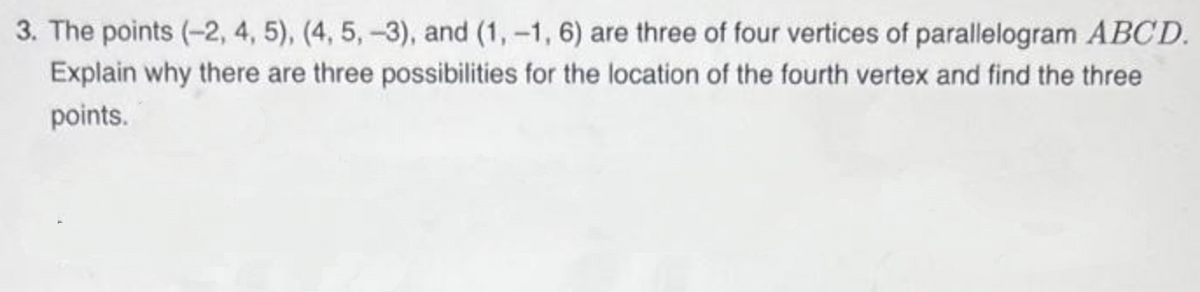 3. The points (-2, 4, 5), (4, 5, -3), and (1,-1, 6) are three of four vertices of parallelogram ABCD.
Explain why there are three possibilities for the location of the fourth vertex and find the three
points.