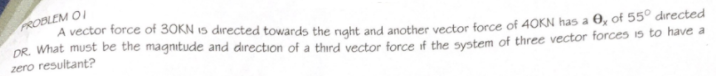 PROBLEM OI
A vector force of 30KN 15 directed towards the naht and another vector force of 40KN has a 0, of 55° directed
DR. What must be the magnitude and direction of a thrd vector force if the system of three vector forces is to have a
zero resultant?
