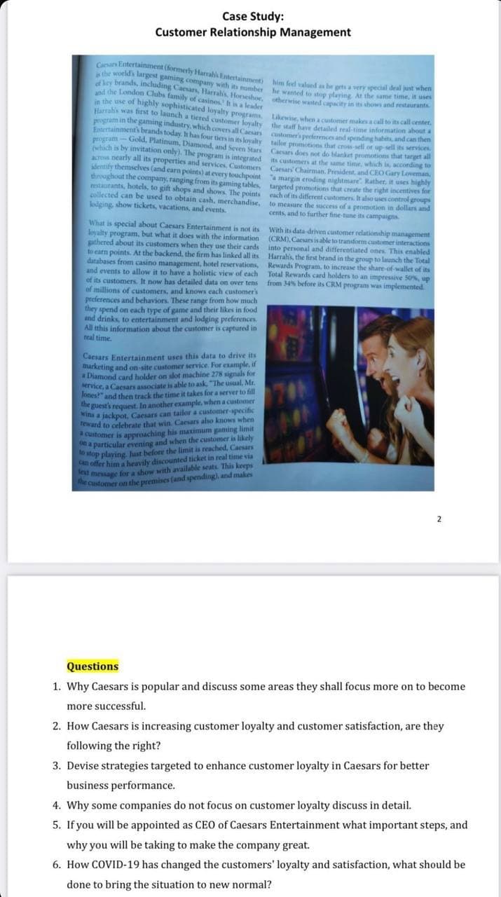 Case Study:
Customer Relationship Management
Cesars Entertainment (formerly Harrabi Entertainment)
is the world's largest gaming company with its number
of key brands, including Caesars, Harrah's, Horseshoe, otherwise wasted capacity in its shows and restaurants
him feel valued as he gets a very special deal just wh
he wanted to stop playing. At the same timurants
the staff have detailed real-time information about
Likewise, when a customer makes a call to its call center.
customer's preferences and spending habits, and can then
and the London Clubs family of casinos. It is a leader
in the use of highly sophisticated loyalty programs.
Harrah's was first to launch a tiered customer loyalty
program in the gaming industry, which covers all Caesars
Entertainment's brands today. It has four tiers in its loyalty
program-Gold, Platinum, Diamond, and Seven Stars
(which is by invitation only). The program is integrated
across nearly all its properties and services. Customers
dentify themselves (and earn points) at every touchpoint
throughout the company, ranging from its gaming tables,
restaurants, hotels, to gift shops and shows. The points
collected can be used to obtain cash, merchandise,
lodging, show tickets, vacations, and events.
tailor promotions that cross-sell or up-sell its services
Caesars does not do blanket promotions that target all
its customers at the same time, which is, according to
Caesars' Chairman. President, and CEO Gary Loveman
a margin eroding nightmare. Rather, it uses highly
targeted promotions that create the right incentives for
each of its different customers. It also uses control groups
to measure the success of a promotion in dollars and
cents, and to further fine-tune its campaigns.
What is special about Caesars Entertainment is not its
loyalty program, but what it does with the information
gathered about its customers when they use their cards
to earn points. At the backend, the firm has linked all its
databases from casino management, hotel reservations,
and events to allow it to have a holistic view of each
of its customers. It now has detailed data on over tens
of millions of customers, and knows each customer's
preferences and behaviors. These range from how much
they spend on each type of game and their likes in food
and drinks, to entertainment and lodging preferences.
All this information about the customer is captured in
real time.
With its data-driven customer relationship management
(CRM), Caesars is able to transform customer interactions
into personal and differentiated ones. This enabled
Harrah's, the first brand in the group to launch the Total
Rewards Program, to increase the share-of-wallet of its
Total Rewards card holders to an impressive 50%, up
from 34% before its CRM programs was implemented.
Caesars Entertainment uses this data to drive its
marketing and on-site customer service. For example, if
a Diamond card holder on slot machine 278 signals for
service, a Caesars associate is able to ask, "The usual, Mr.
Jones?" and then track the time it takes for a server to fill
the guest's request. In another example, when a customer
wins a jackpot, Caesars can tailor a customer-specific
reward to celebrate that win. Caesars also knows when
a customer is approaching his maximum gaming limit
on a particular evening and when the customer is likely
to stop playing Just before the limit is reached, Caesars
can offer him a heavily discounted ticket in real time via
text message for a show with available seats. This keeps
the customer on the premises (and spending), and makes
Questions
1. Why Caesars is popular and discuss some areas they shall focus more on to become
more successful.
2. How Caesars is increasing customer loyalty and customer satisfaction, are they
following the right?
3. Devise strategies targeted to enhance customer loyalty in Caesars for better
business performance.
4. Why some companies do not focus on customer loyalty discuss in detail.
5. If you will be appointed as CEO of Caesars Entertainment what important steps, and
why you will be taking to make the company great.
6. How COVID-19 has changed the customers' loyalty and satisfaction, what should be
done to bring the situation to new normal?