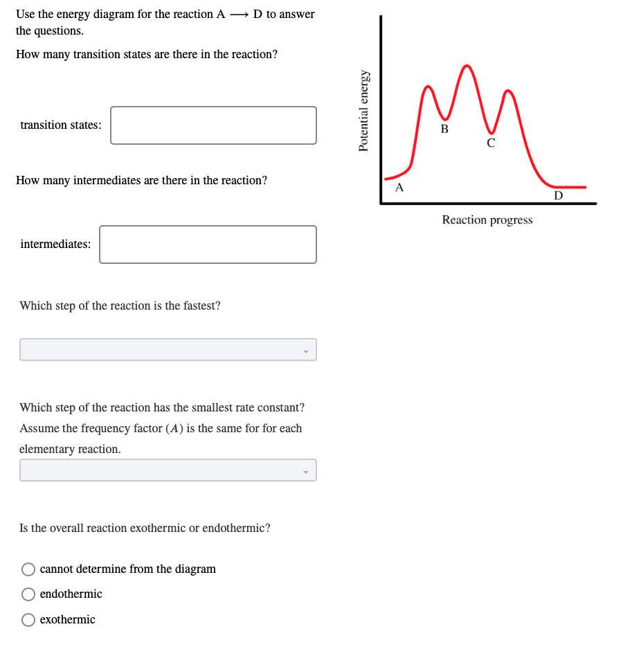 Use the energy diagram for the reaction A → D to answer
the questions.
How many transition states are there in the reaction?
transition states:
В
C
How many intermediates are there in the reaction?
A
D
Reaction progress
intermediates:
Which step of the reaction is the fastest?
Which step of the reaction has the smallest rate constant?
Assume the frequency factor (A) is the same for for each
elementary reaction.
Is the overall reaction exothermic or endothermic?
cannot determine from the diagram
endothermic
exothermic
Potential energy
