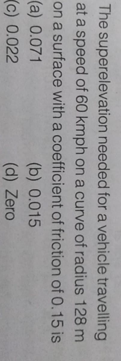 The superelevation needed for a vehicle travelling
at a speed of 60 kmph on a curve of radius 128 m
on a surface with a coefficient of friction of 0.15 is
(a) 0.071
(c) 0.022
(b) 0.015
(d) Zero
