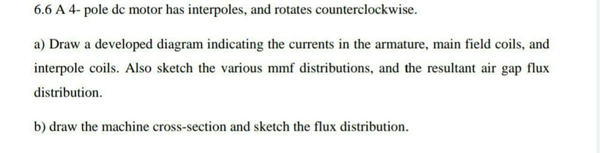 6.6 A 4- pole dc motor has interpoles, and rotates counterclockwise.
a) Draw a developed diagram indicating the currents in the armature, main field coils, and
interpole coils. Also sketch the various mmf distributions, and the resultant air gap flux
distribution.
b) draw the machine cross-section and sketch the flux distribution.
