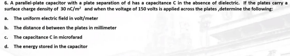 6. A parallel-plate capacitor with a plate separation of d has a capacitance C in the absence of dielectric. If the plates carry a
surface charge density of 30 nC/m² and when the voltage of 150 volts is applied across the plates,determine the following:
a. The uniform electric field in volt/meter
b. The distance d between the plates in millimeter
The capacitance C in microfarad
d. The energy stored in the capacitor
C.