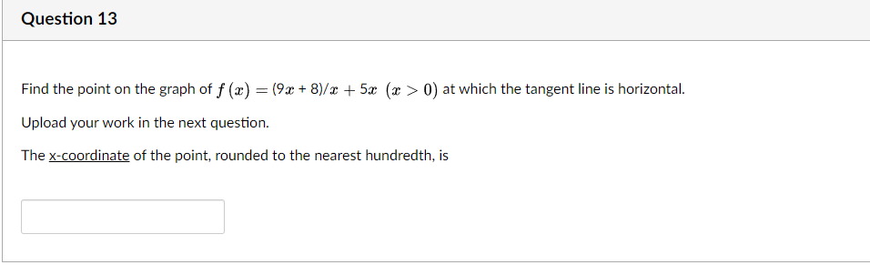 Question 13
Find the point on the graph of f (x) = (9x + 8)/x + 5x (x > 0) at which the tangent line is horizontal.
Upload your work in the next question.
The x-coordinate of the point, rounded to the nearest hundredth, is
