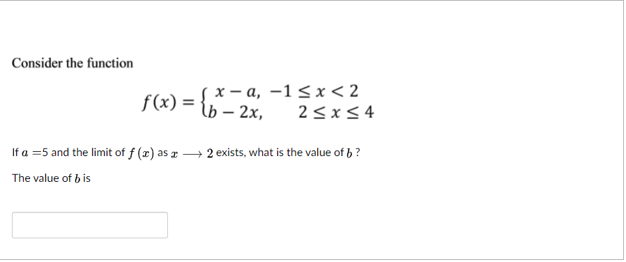 Consider the funetion
х — а, —1<x< 2
f (x) =
lb — 2х,
2<x< 4
If a =5 and the limit of f (x) as x 2 exists, what is the value of b ?
The value of b is
