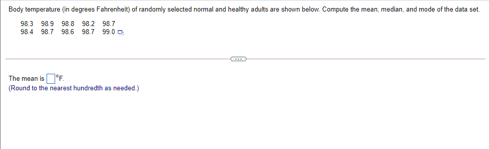 Body temperature (in degrees Fahrenheit) of randomly selected normal and healthy adults are shown below. Compute the mean, median, and mode of the data set.
98.3 98.9 98.8 98.2 98.7
98.4 98.7 98.6 98.7 99.0 0
The mean is °F.
(Round to the nearest hundredth as needed.)
