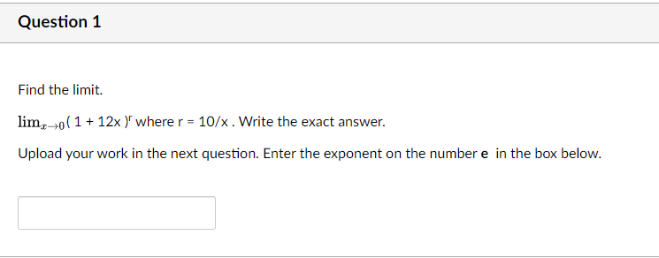 Question 1
Find the limit.
lim, 0(1 + 12x )" where r = 10/x. Write the exact answer.
Upload your work in the next question. Enter the exponent on the number e in the box below.
