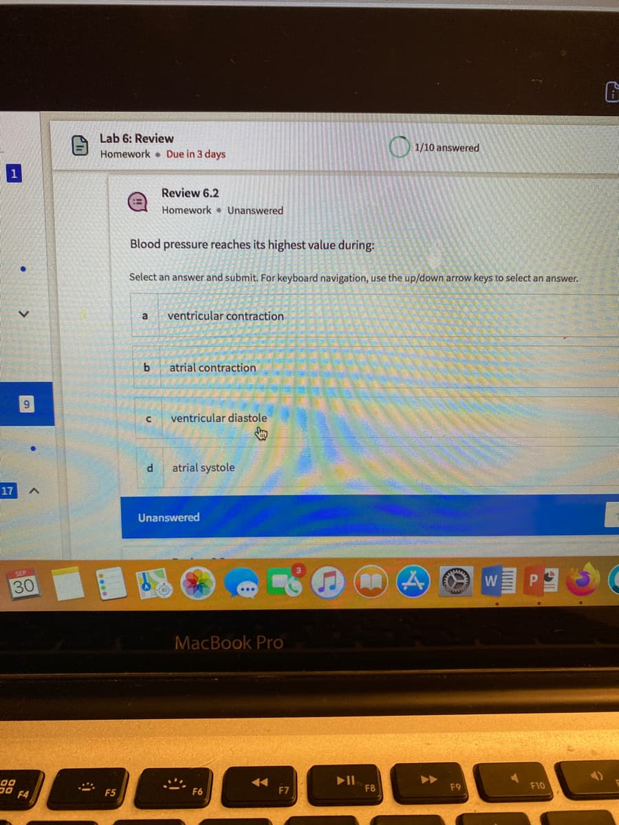 Lab 6: Review
1/10 answered
Homework Due in 3 days
Review 6.2
Homework • Unanswered
Blood pressure reaches its highest value during:
Select an answer and submit. For keyboard navigation, use the up/down arrow keys to select an answer.
ventricular contraction
atrial contraction
ventricular diastole
atrial systole
17
Unanswered
W
30
MacBook Pro
00
F8
F9
F10
F5
F6
F7
