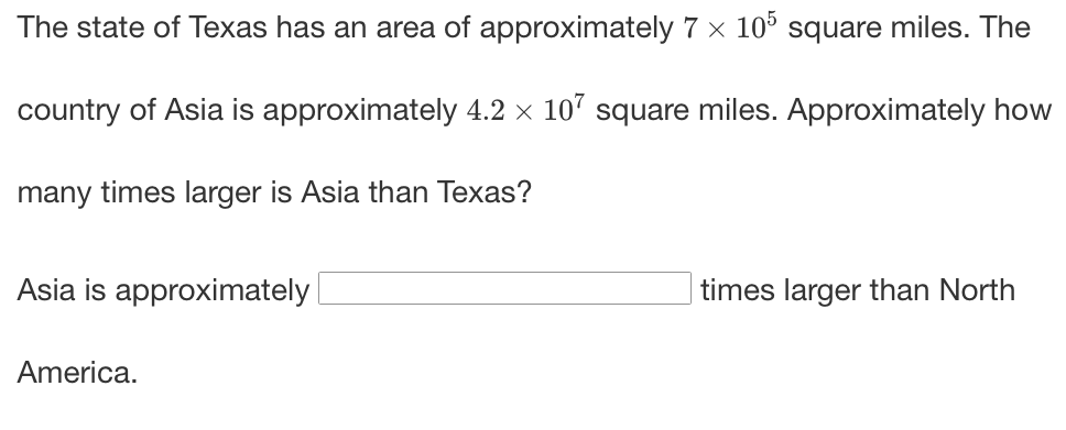 The state of Texas has an area of approximately 7 x 10° square miles. The
country of Asia is approximately 4.2 x 10' square miles. Approximately how
many times larger is Asia than Texas?
Asia is approximately
times larger than North
America.
