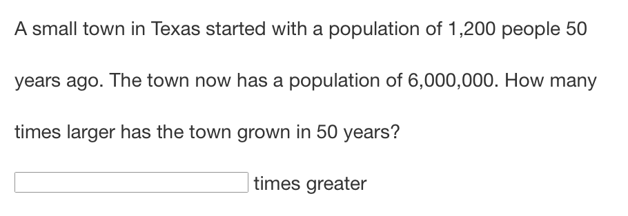 A small town in Texas started with a population of 1,200 people 50
years ago. The town now has a population of 6,000,000. How many
times larger has the town grown in 50 years?
times greater
