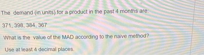 The demand (in units) for a product in the past 4 months are:
371, 398, 384, 367
What is the value of the MAD according to the naive method?
Use at least 4 decimal places.