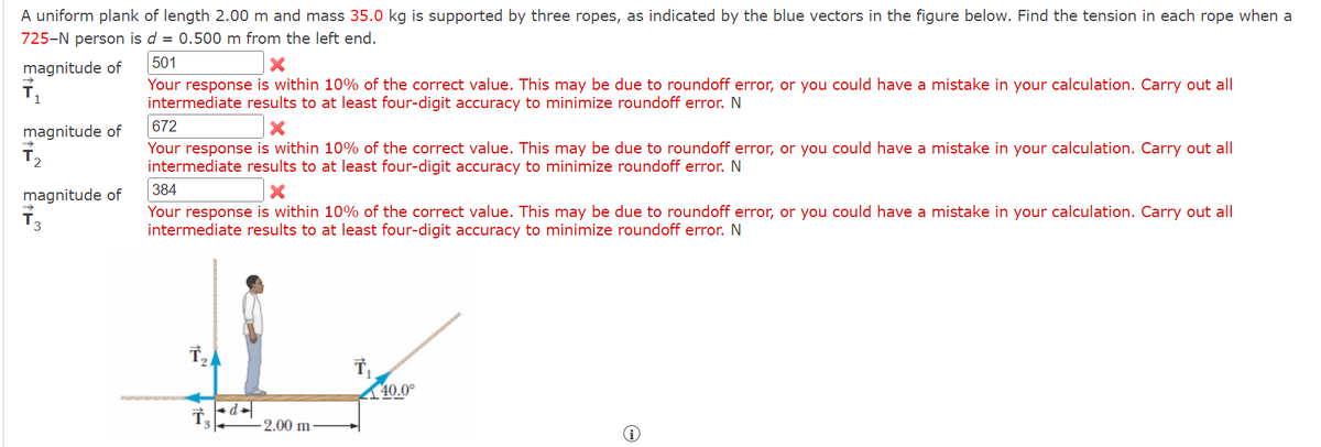 A uniform plank of length 2.00 m and mass 35.0 kg is supported by three ropes, as indicated by the blue vectors in the figure below. Find the tension in each rope when a
725-N person is d = 0.500 m from the left end.
magnitude of
1
magnitude of
2
magnitude of
3
501
Your response is within 10% of the correct value. This may be due to roundoff error, or you could have a mistake in your calculation. Carry out all
intermediate results to at least four-digit accuracy to minimize roundoff error. N
672
Your response is within 10% of the correct value. This may be due to roundoff error, or you could have a mistake in your calculation. Carry out all
intermediate results to at least four-digit accuracy to minimize roundoff error. N
384
Your response is within 10% of the correct value. This may be due to roundoff error, or you could have a mistake in your calculation. Carry out all
intermediate results to at least four-digit accuracy to minimize roundoff error. N
عل
+d=
-2.00 m