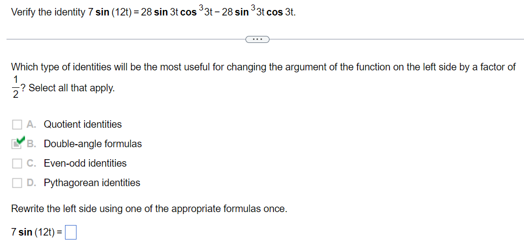 ### Verifying Trigonometric Identities

#### Problem Statement:
Verify the identity \(7 \sin{ (12t)} = 28 \sin{ 3t} \cos^3{ 3t} - 28 \sin^3{ 3t} \cos{ 3t} \).

---

#### Question:
Which type of identities will be the most useful for changing the argument of the function on the left side by a factor of \(\frac{1}{2}\)? Select all that apply.

- A. Quotient identities
- B. **Double-angle formulas** ✓
- C. Even-odd identities
- D. Pythagorean identities

---

#### Solution:
Rewrite the left side using one of the appropriate formulas once.

\[ 7 \sin{(12t)} = \]

--- 

This problem involves verifying a trigonometric identity by potentially using double-angle formulas to facilitate the transformation of arguments.