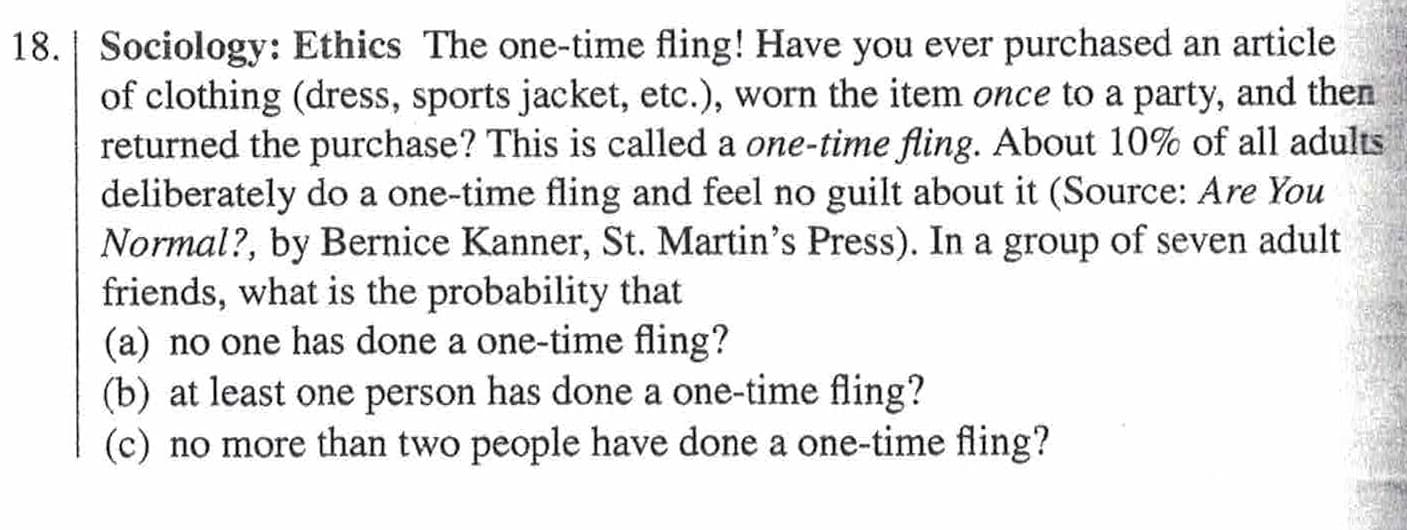 |18. | Sociology: Ethics The one-time fling! Have you ever purchased an article
of clothing (dress, sports jacket, etc.), worn the item once to a party, and then
returned the purchase? This is called a one-time fling. About 10% of all adults
deliberately do a one-time fling and feel no guilt about it (Source: Are You
Normal?, by Bernice Kanner, St. Martin's Press). In a group of seven adult
friends, what is the probability that
(a) no one has done a one-time fling?
(b) at least one person has done a one-time fling?
(c) no more than two people have done a one-time fling?
