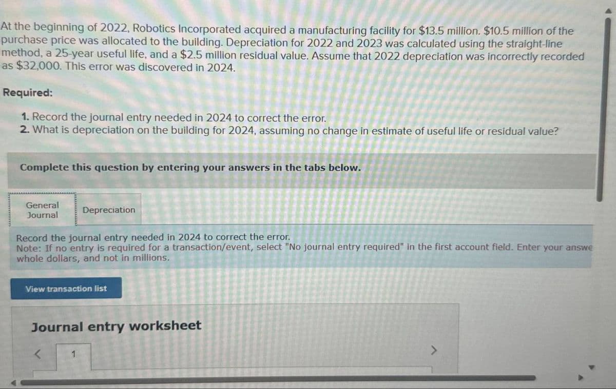 At the beginning of 2022, Robotics Incorporated acquired a manufacturing facility for $13.5 million. $10.5 million of the
purchase price was allocated to the building. Depreciation for 2022 and 2023 was calculated using the straight-line
method, a 25-year useful life, and a $2.5 million residual value. Assume that 2022 depreciation was incorrectly recorded
as $32,000. This error was discovered in 2024.
Required:
1. Record the journal entry needed in 2024 to correct the error.
2. What is depreciation on the building for 2024, assuming no change in estimate of useful life or residual value?
Complete this question by entering your answers in the tabs below.
General
Journal
Depreciation
Record the journal entry needed in 2024 to correct the error.
Note: If no entry is required for a transaction/event, select "No journal entry required" in the first account field. Enter your answe
whole dollars, and not in millions.
View transaction list
Journal entry worksheet
<
1