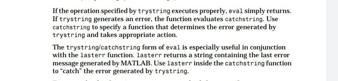 If the operation specified by trystring executes properly, eval simply returns.
If trystring generates an error, the function evaluates catchstring. Use
catchstring to specify a function that determines the error generated by
trystring and takes appropriate action.
The trystring/catchstring form of eval is especially useful in conjunction
with the lasterr function. lasterr returns a string containing the last error
message generated by MATLAB. Use lasterr inside the catchstring function
to "catch" the error generated by trystring.
