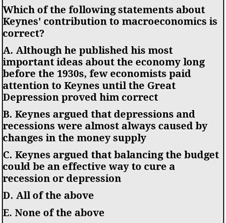 Which of the following statements about
Keynes' contribution to macroeconomics is
correct?
A. Although he published his most
important ideas about the economy long
before the 1930s, few economists paid
attention to Keynes until the Great
Depression proved him correct
B. Keynes argued that depressions and
recessions were almost always caused by
changes in the money supply
C. Keynes argued that balancing the budget
could be an effective way to cure a
recession or depression
D. All of the above
E. None of the above
