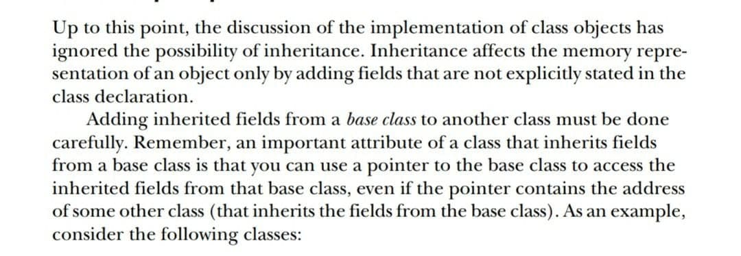 Up to this point, the discussion of the implementation of class objects has
ignored the possibility of inheritance. Inheritance affects the memory repre-
sentation of an object only by adding fields that are not explicitly stated in the
class declaration.
Adding inherited fields from a base class to another class must be done
carefully. Remember, an important attribute of a class that inherits fields
from a base class is that you can use a pointer to the base class to access the
inherited fields from that base class, even if the pointer contains the address
of some other class (that inherits the fields from the base class). As an example,
consider the following classes:
