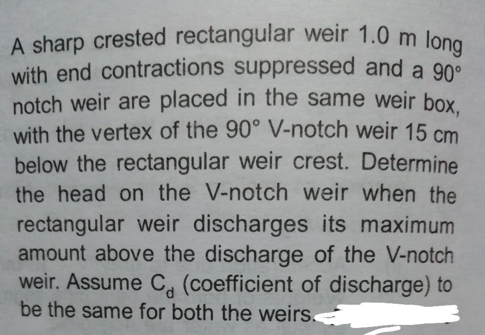 with end contractions suppressed and a 90°
A sharp crested rectangular weir 1.0 m long
notch weir are placed in the same weir box,
with the vertex of the 90° V-notch weir 15 cm
below the rectangular weir crest. Determine
the head on the V-notch weir when the
rectangular weir discharges its maximum
amount above the discharge of the V-notch
weir. Assume C, (coefficient of discharge) to
be the same for both the weirs.
