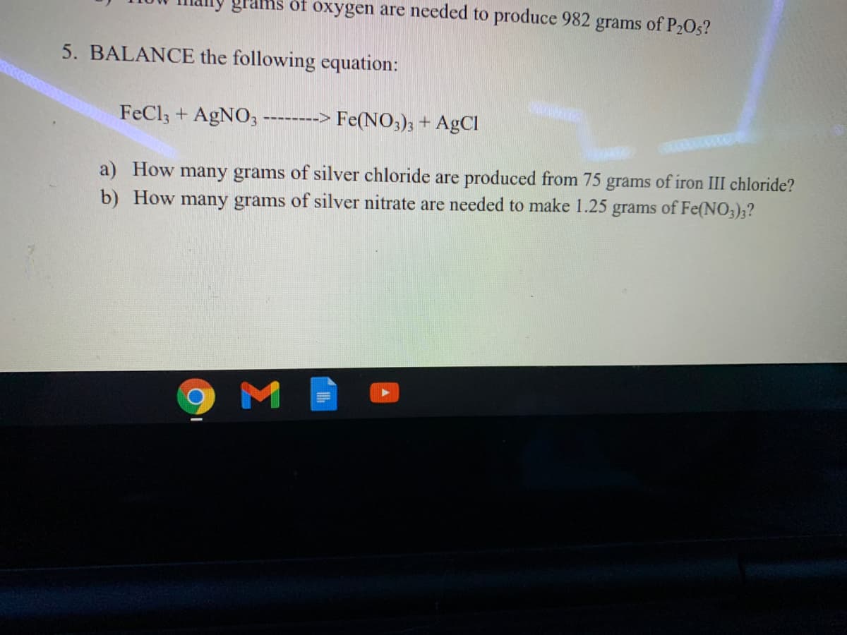 grams of oxygen are needed to produce 982
grams of P2O5?
5. BALANCE the following equation:
FeCl3 + AGNO3
-> Fe(NO3); + AgCl
-----
a) How many grams of silver chloride are produced from 75
b) How many grams of silver nitrate are needed to make 1.25 grams of Fe(NO3)3?
grams
of iron III chloride?
M
